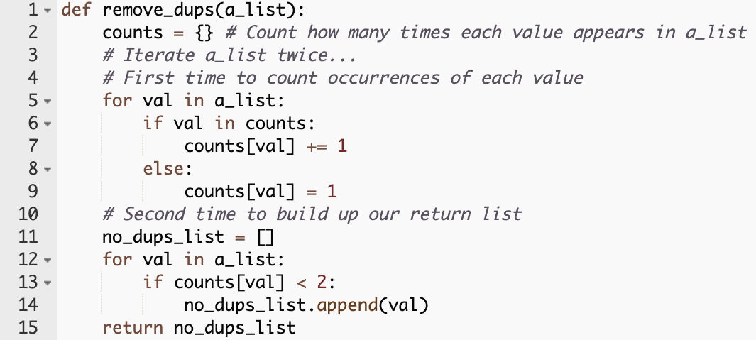 def remove_dups(a_list):
    counts = {} # Count how many times each value appears in a_list
    # Iterate a_list twice...
    # First time to count occurrences of each value
    for val in a_list:
        if val in counts:
            counts[val] += 1
        else:
            counts[val] = 1
    # Second time to build up our return list
    no_dups_list = []
    for val in a_list:
        if counts[val] < 2:
            no_dups_list.append(val)
    return no_dups_list